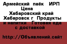 Армейский  паёк ( ИРП) › Цена ­ 220 - Хабаровский край, Хабаровск г. Продукты и напитки » Готовая еда с доставкой   